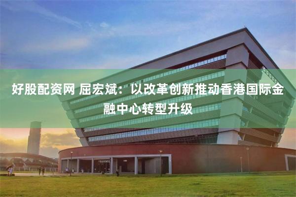 好股配资网 屈宏斌：以改革创新推动香港国际金融中心转型升级