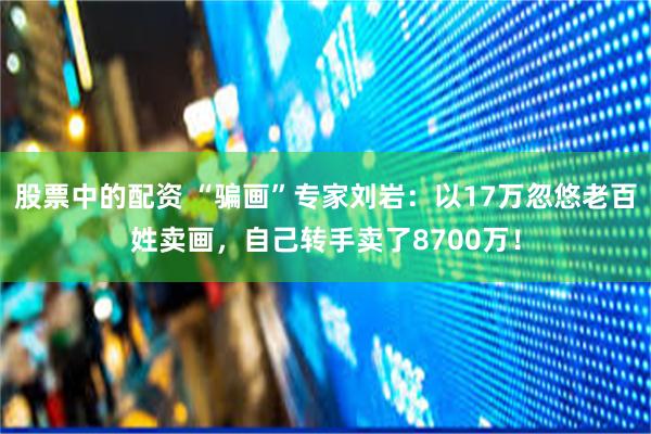 股票中的配资 “骗画”专家刘岩：以17万忽悠老百姓卖画，自己转手卖了8700万！