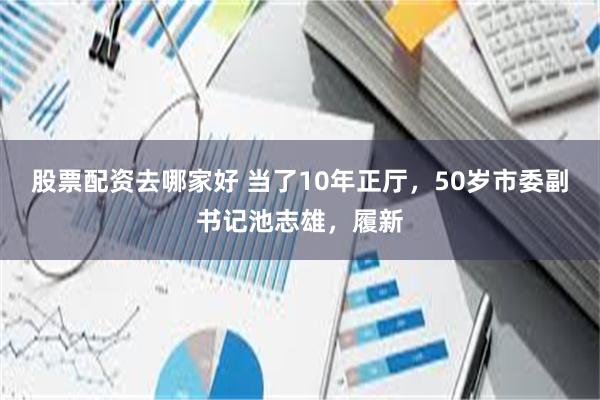 股票配资去哪家好 当了10年正厅，50岁市委副书记池志雄，履新
