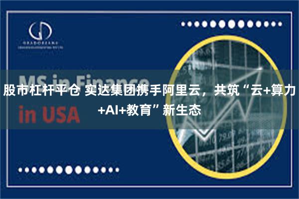 股市杠杆平仓 实达集团携手阿里云，共筑“云+算力+AI+教育”新生态