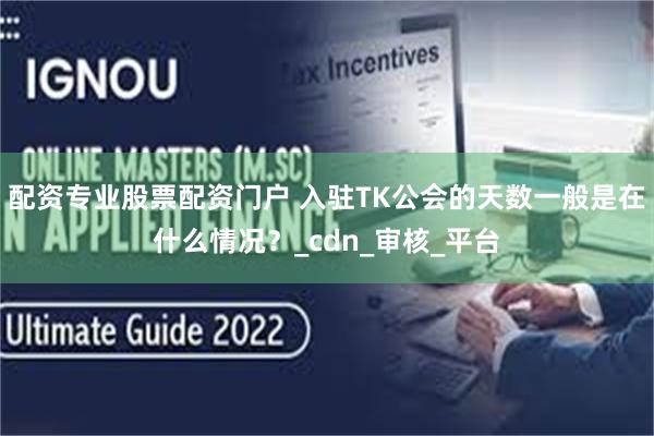 配资专业股票配资门户 入驻TK公会的天数一般是在什么情况？_cdn_审核_平台
