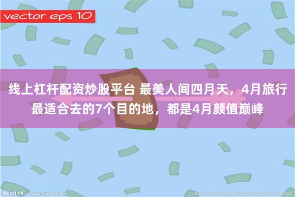 线上杠杆配资炒股平台 最美人间四月天，4月旅行最适合去的7个目的地，都是4月颜值巅峰