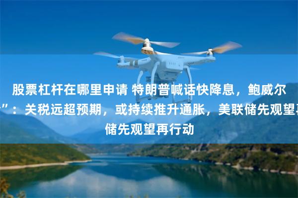 股票杠杆在哪里申请 特朗普喊话快降息，鲍威尔“打脸”：关税远超预期，或持续推升通胀，美联储先观望再行动