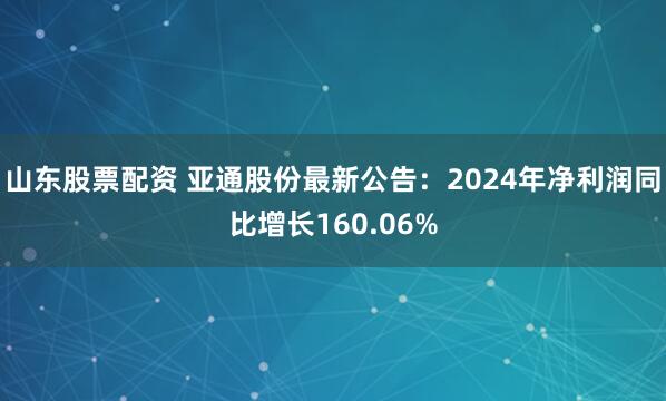 山东股票配资 亚通股份最新公告：2024年净利润同比增长160.06%