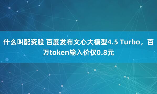 什么叫配资股 百度发布文心大模型4.5 Turbo，百万token输入价仅0.8元