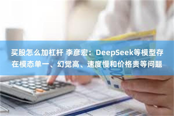 买股怎么加杠杆 李彦宏：DeepSeek等模型存在模态单一、幻觉高、速度慢和价格贵等问题