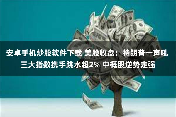 安卓手机炒股软件下载 美股收盘：特朗普一声吼 三大指数携手跳水超2% 中概股逆势走强