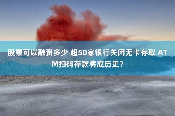 股票可以融资多少 超50家银行关闭无卡存取 ATM扫码存款将成历史？