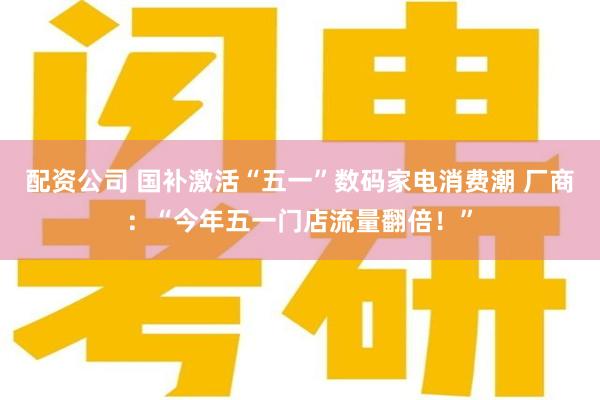 配资公司 国补激活“五一”数码家电消费潮 厂商：“今年五一门店流量翻倍！”