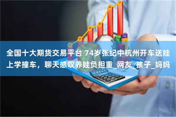 全国十大期货交易平台 74岁张纪中杭州开车送娃上学撞车，聊天感叹养娃负担重_网友_孩子_妈妈