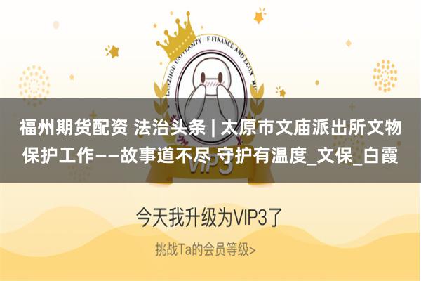 福州期货配资 法治头条 | 太原市文庙派出所文物保护工作——故事道不尽 守护有温度_文保_白霞