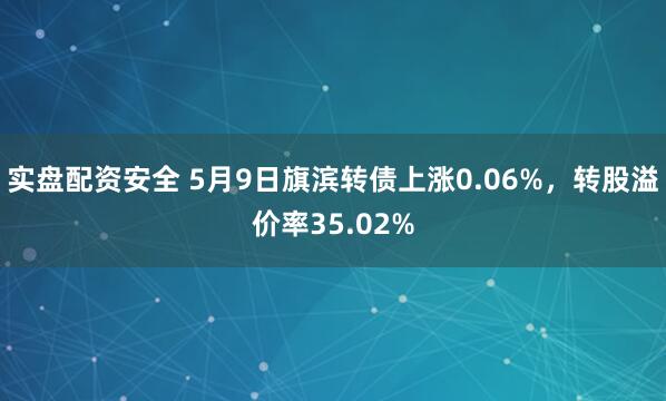 实盘配资安全 5月9日旗滨转债上涨0.06%，转股溢价率35.02%