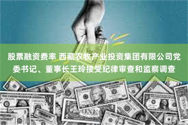 股票融资费率 西藏农牧产业投资集团有限公司党委书记、董事长王玲接受纪律审查和监察调查