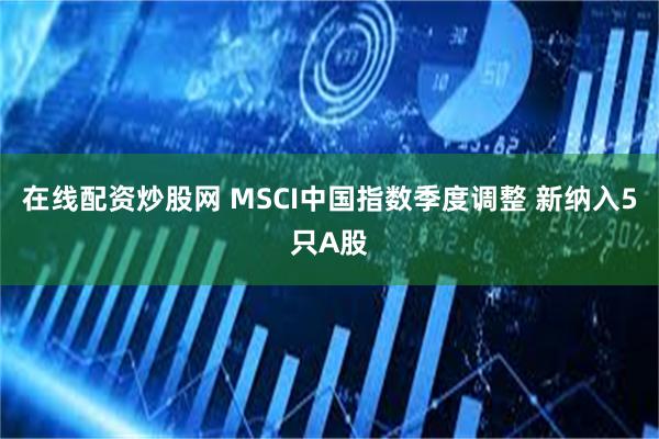 在线配资炒股网 MSCI中国指数季度调整 新纳入5只A股