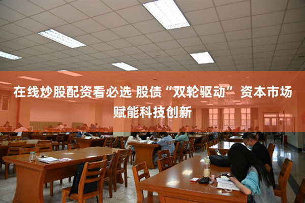 在线炒股配资看必选 股债“双轮驱动” 资本市场赋能科技创新