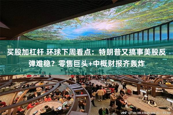 买股加杠杆 环球下周看点：特朗普又搞事美股反弹难稳？零售巨头+中概财报齐轰炸