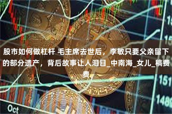 股市如何做杠杆 毛主席去世后，李敏只要父亲留下的部分遗产，背后故事让人泪目_中南海_女儿_稿费