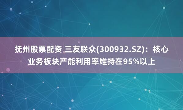 抚州股票配资 三友联众(300932.SZ)：核心业务板块产能利用率维持在95%以上
