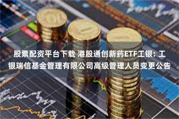 股票配资平台下载 港股通创新药ETF工银: 工银瑞信基金管理有限公司高级管理人员变更公告