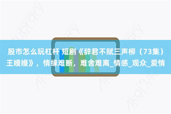 股市怎么玩杠杆 短剧《辞君不赋三声柳（73集）王嫚嫚》，情缘难断，难舍难离_情感_观众_爱情