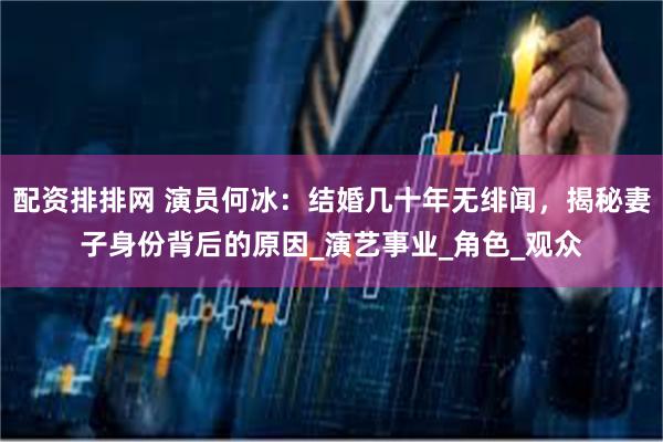 配资排排网 演员何冰：结婚几十年无绯闻，揭秘妻子身份背后的原因_演艺事业_角色_观众