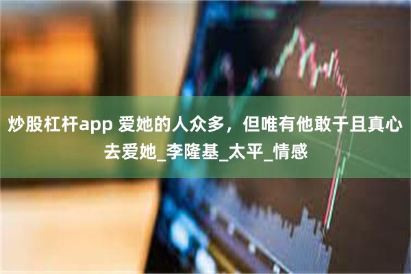 炒股杠杆app 爱她的人众多，但唯有他敢于且真心去爱她_李隆基_太平_情感