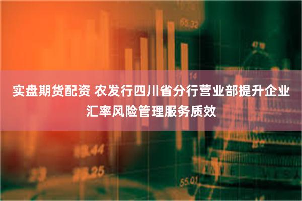 实盘期货配资 农发行四川省分行营业部提升企业汇率风险管理服务质效