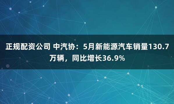 正规配资公司 中汽协：5月新能源汽车销量130.7万辆，同比增长36.9%