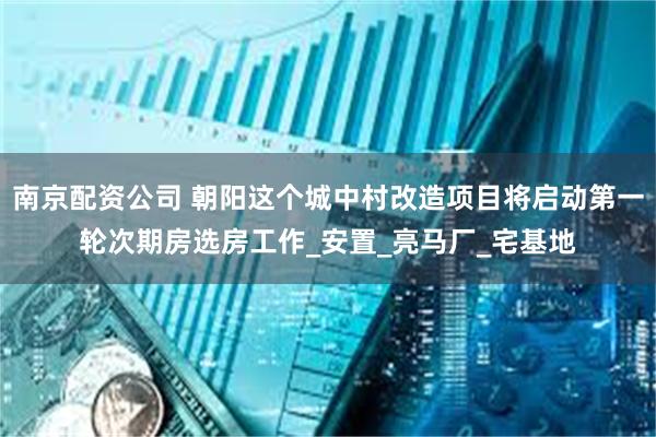 南京配资公司 朝阳这个城中村改造项目将启动第一轮次期房选房工作_安置_亮马厂_宅基地