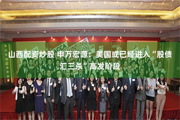 山西配资炒股 申万宏源：美国或已经进入“股债汇三杀”高发阶段