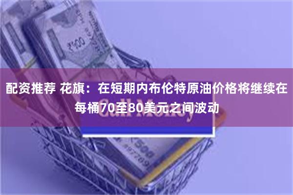配资推荐 花旗：在短期内布伦特原油价格将继续在每桶70至80美元之间波动