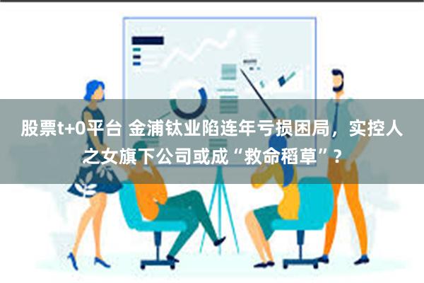 股票t+0平台 金浦钛业陷连年亏损困局，实控人之女旗下公司或成“救命稻草”？
