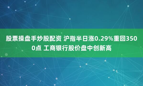 股票操盘手炒股配资 沪指半日涨0.29%重回3500点 工商银行股价盘中创新高