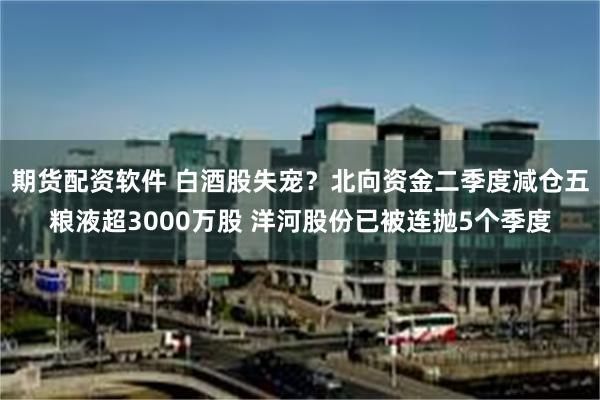 期货配资软件 白酒股失宠？北向资金二季度减仓五粮液超3000万股 洋河股份已被连抛5个季度
