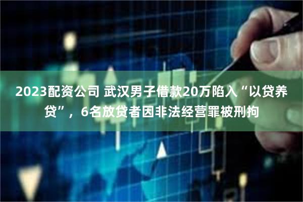 2023配资公司 武汉男子借款20万陷入“以贷养贷”，6名放贷者因非法经营罪被刑拘