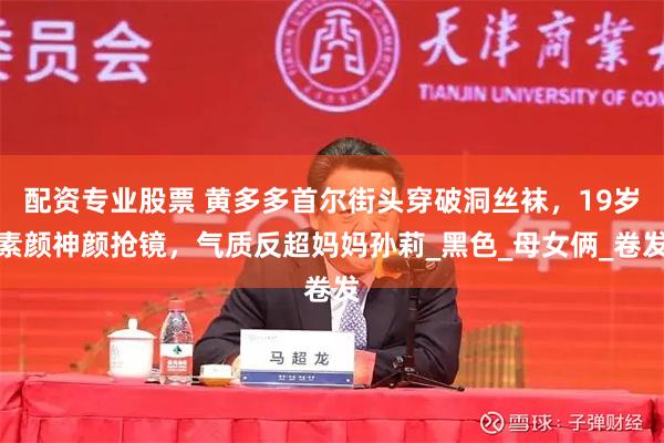 配资专业股票 黄多多首尔街头穿破洞丝袜，19岁素颜神颜抢镜，气质反超妈妈孙莉_黑色_母女俩_卷发