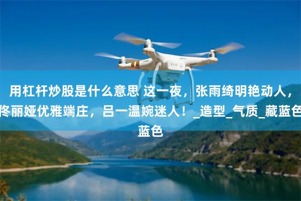 用杠杆炒股是什么意思 这一夜，张雨绮明艳动人，佟丽娅优雅端庄，吕一温婉迷人！_造型_气质_藏蓝色