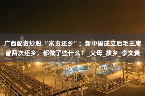 广西配资炒股 “富贵还乡”：新中国成立后毛主席曾两次还乡，都做了些什么？_父母_故乡_李文贵