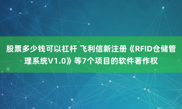 股票多少钱可以杠杆 飞利信新注册《RFID仓储管理系统V1.0》等7个项目的软件著作权