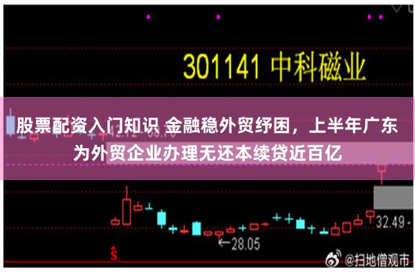 股票配资入门知识 金融稳外贸纾困，上半年广东为外贸企业办理无还本续贷近百亿