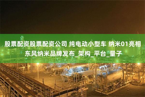 股票配资股票配资公司 纯电动小型车 纳米01亮相 东风纳米品牌发布_架构_平台_量子