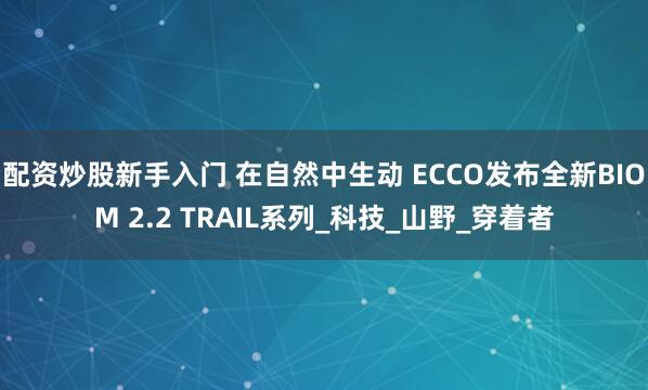 配资炒股新手入门 在自然中生动 ECCO发布全新BIOM 2.2 TRAIL系列_科技_山野_穿着者
