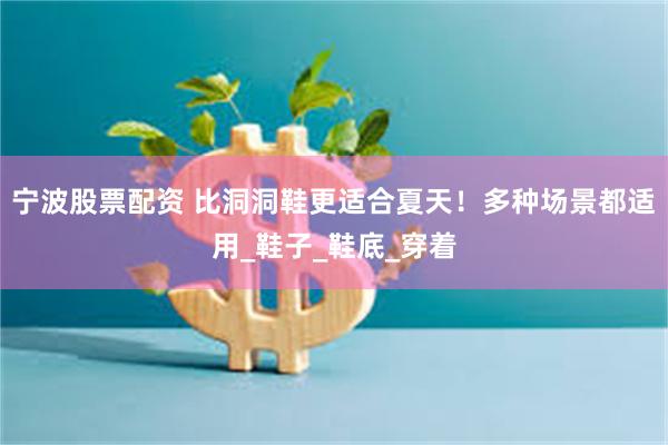 宁波股票配资 比洞洞鞋更适合夏天！多种场景都适用_鞋子_鞋底_穿着