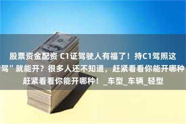 股票资金配资 C1证驾驶人有福了！持C1驾照这5种车竟然“不用增驾”就能开？很多人还不知道，赶紧看看你能开哪种！_车型_车辆_轻型