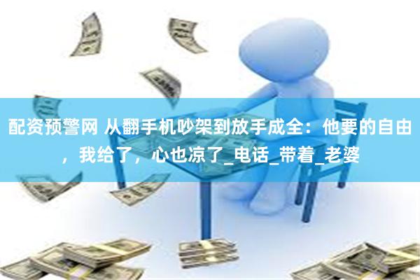 配资预警网 从翻手机吵架到放手成全：他要的自由，我给了，心也凉了_电话_带着_老婆