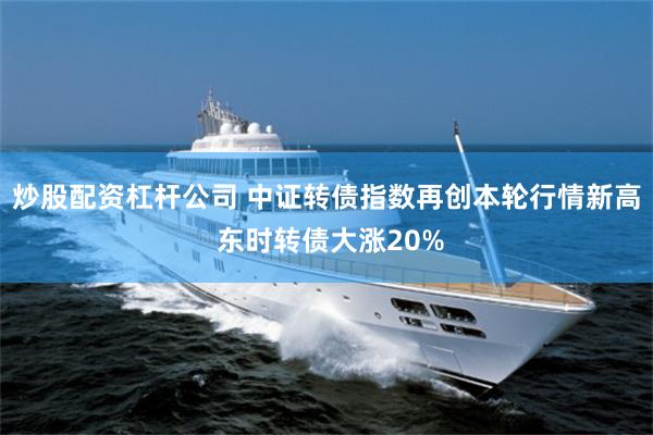 炒股配资杠杆公司 中证转债指数再创本轮行情新高 东时转债大涨20%