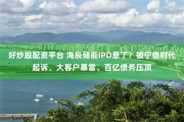 好炒股配资平台 海辰储能IPO悬了？被宁德时代起诉、大客户暴雷、百亿债务压顶