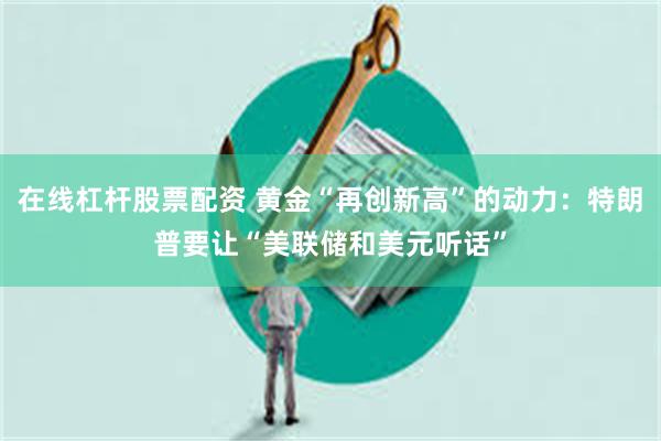 在线杠杆股票配资 黄金“再创新高”的动力：特朗普要让“美联储和美元听话”