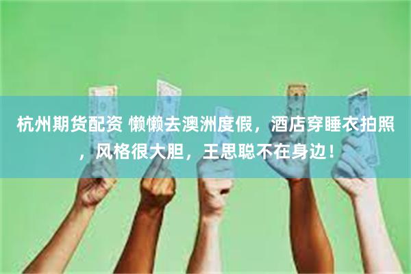 杭州期货配资 懒懒去澳洲度假，酒店穿睡衣拍照，风格很大胆，王思聪不在身边！