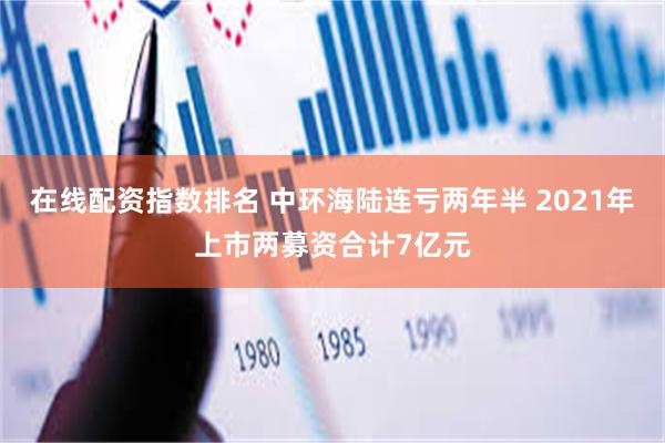 在线配资指数排名 中环海陆连亏两年半 2021年上市两募资合计7亿元